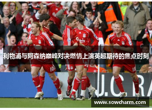 利物浦与阿森纳巅峰对决燃情上演英超期待的焦点时刻