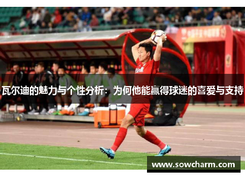 瓦尔迪的魅力与个性分析：为何他能赢得球迷的喜爱与支持