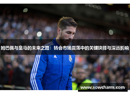 姆巴佩与皇马的未来之路：转会市场震荡中的关键抉择与深远影响