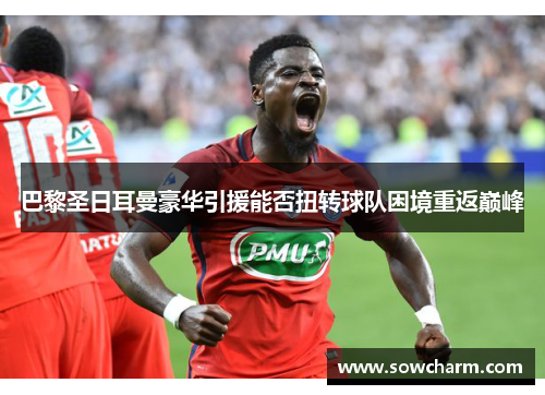 巴黎圣日耳曼豪华引援能否扭转球队困境重返巅峰