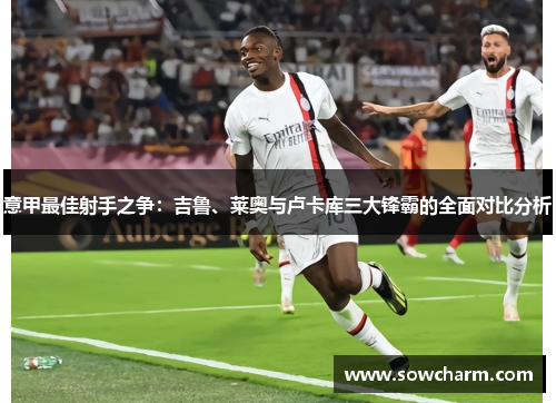 意甲最佳射手之争：吉鲁、莱奥与卢卡库三大锋霸的全面对比分析