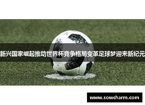 新兴国家崛起推动世界杯竞争格局变革足球梦迎来新纪元